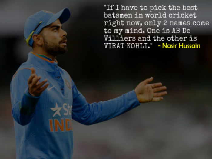 If I have to pick the best batsmen in world cricket right now, only 2 names come to my mind. One is AB De Villiers and the other is VIRAT KOHLI. – Nasir Hussain, Former England Captain